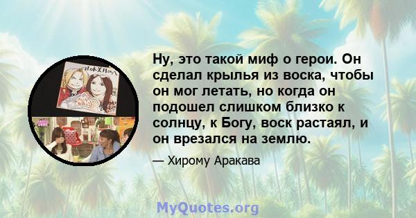 Ну, это такой миф о герои. Он сделал крылья из воска, чтобы он мог летать, но когда он подошел слишком близко к солнцу, к Богу, воск растаял, и он врезался на землю.