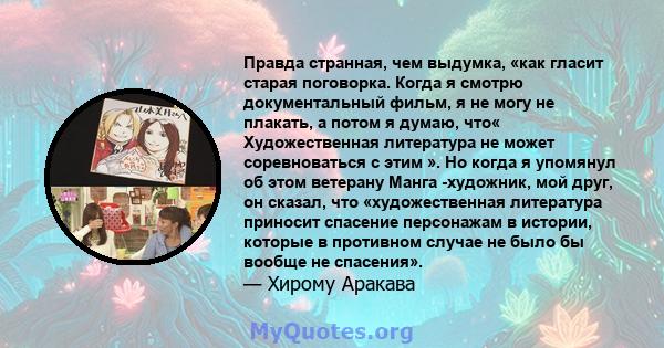 Правда странная, чем выдумка, «как гласит старая поговорка. Когда я смотрю документальный фильм, я не могу не плакать, а потом я думаю, что« Художественная литература не может соревноваться с этим ». Но когда я упомянул 