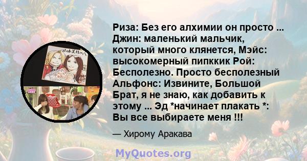 Риза: Без его алхимии он просто ... Джин: маленький мальчик, который много клянется, Мэйс: высокомерный пипккик Рой: Бесполезно. Просто бесполезный Альфонс: Извините, Большой Брат, я не знаю, как добавить к этому ... Эд 