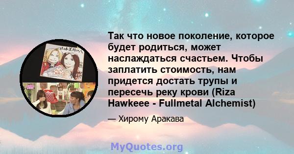 Так что новое поколение, которое будет родиться, может наслаждаться счастьем. Чтобы заплатить стоимость, нам придется достать трупы и пересечь реку крови (Riza Hawkeee - Fullmetal Alchemist)