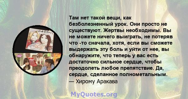 Там нет такой вещи, как безболезненный урок. Они просто не существуют. Жертвы необходимы. Вы не можете ничего выиграть, не потеряв что -то сначала, хотя, если вы сможете выдержать эту боль и уйти от нее, вы обнаружите,