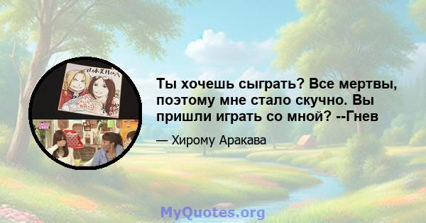 Ты хочешь сыграть? Все мертвы, поэтому мне стало скучно. Вы пришли играть со мной? --Гнев