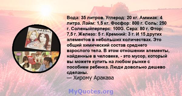 Вода: 35 литров. Углерод: 20 кг. Аммиак: 4 литра. Лайм: 1,5 кг. Фосфор: 800 г. Соль: 250 г. Соленыйперперс: 100G. Сера: 80 г. Фтор: 7,5 г. Железо: 5 г. Кремний: 3 г. И 15 других элементов в небольших количествах. Это