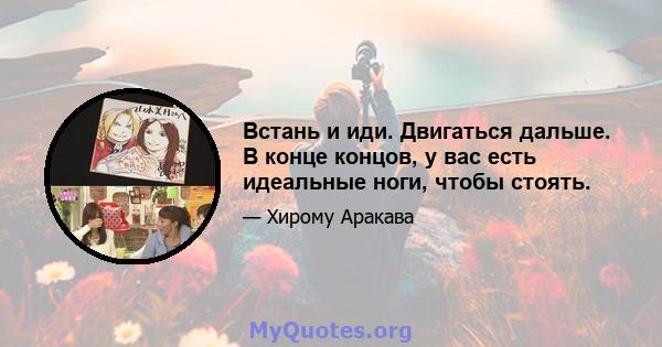 Встань и иди. Двигаться дальше. В конце концов, у вас есть идеальные ноги, чтобы стоять.