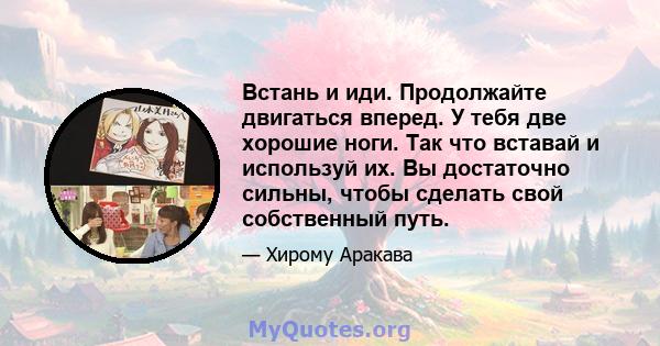 Встань и иди. Продолжайте двигаться вперед. У тебя две хорошие ноги. Так что вставай и используй их. Вы достаточно сильны, чтобы сделать свой собственный путь.