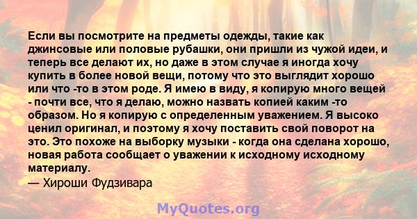 Если вы посмотрите на предметы одежды, такие как джинсовые или половые рубашки, они пришли из чужой идеи, и теперь все делают их, но даже в этом случае я иногда хочу купить в более новой вещи, потому что это выглядит