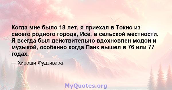 Когда мне было 18 лет, я приехал в Токио из своего родного города, Исе, в сельской местности. Я всегда был действительно вдохновлен модой и музыкой, особенно когда Панк вышел в 76 или 77 годах.