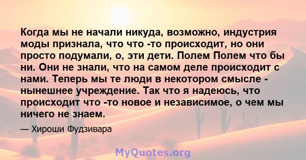 Когда мы не начали никуда, возможно, индустрия моды признала, что что -то происходит, но они просто подумали, о, эти дети. Полем Полем что бы ни. Они не знали, что на самом деле происходит с нами. Теперь мы те люди в