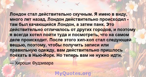 Лондон стал действительно скучным. Я имею в виду, много лет назад, Лондон действительно происходил - там был качающийся Лондон, а затем панк. Это действительно отличалось от других городов, и поэтому я всегда хотел