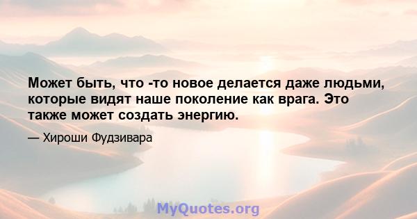 Может быть, что -то новое делается даже людьми, которые видят наше поколение как врага. Это также может создать энергию.