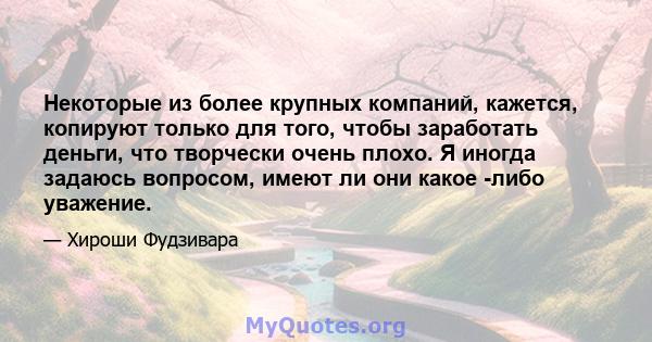 Некоторые из более крупных компаний, кажется, копируют только для того, чтобы заработать деньги, что творчески очень плохо. Я иногда задаюсь вопросом, имеют ли они какое -либо уважение.