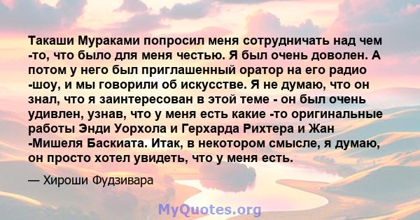 Такаши Мураками попросил меня сотрудничать над чем -то, что было для меня честью. Я был очень доволен. А потом у него был приглашенный оратор на его радио -шоу, и мы говорили об искусстве. Я не думаю, что он знал, что я 