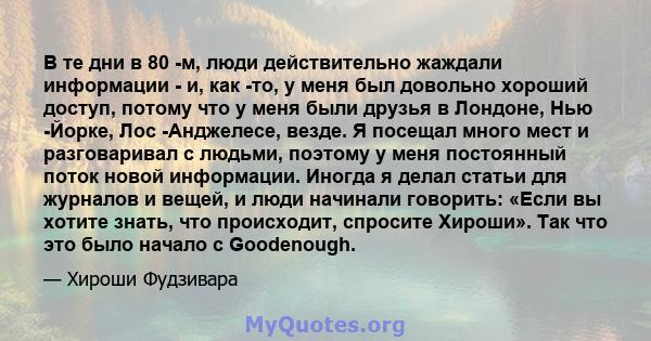 В те дни в 80 -м, люди действительно жаждали информации - и, как -то, у меня был довольно хороший доступ, потому что у меня были друзья в Лондоне, Нью -Йорке, Лос -Анджелесе, везде. Я посещал много мест и разговаривал с 