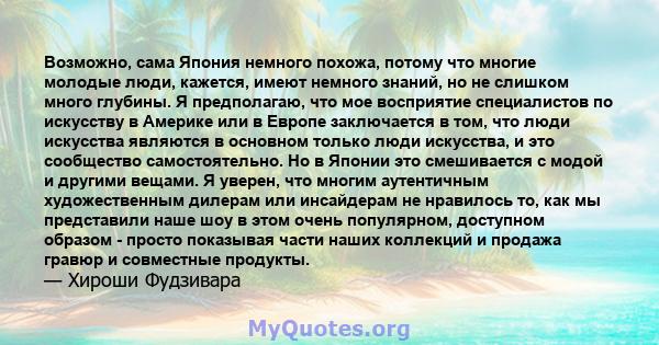 Возможно, сама Япония немного похожа, потому что многие молодые люди, кажется, имеют немного знаний, но не слишком много глубины. Я предполагаю, что мое восприятие специалистов по искусству в Америке или в Европе