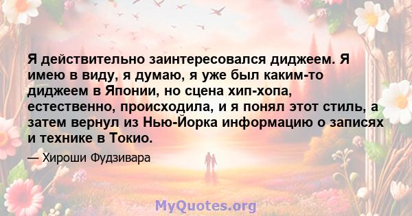 Я действительно заинтересовался диджеем. Я имею в виду, я думаю, я уже был каким-то диджеем в Японии, но сцена хип-хопа, естественно, происходила, и я понял этот стиль, а затем вернул из Нью-Йорка информацию о записях и 