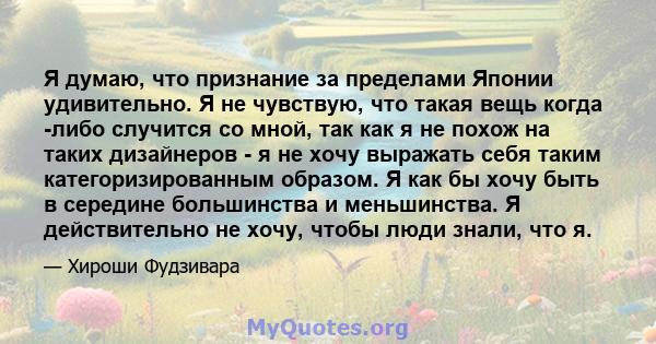 Я думаю, что признание за пределами Японии удивительно. Я не чувствую, что такая вещь когда -либо случится со мной, так как я не похож на таких дизайнеров - я не хочу выражать себя таким категоризированным образом. Я