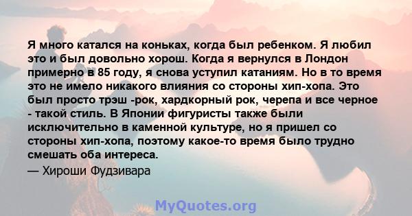 Я много катался на коньках, когда был ребенком. Я любил это и был довольно хорош. Когда я вернулся в Лондон примерно в 85 году, я снова уступил катаниям. Но в то время это не имело никакого влияния со стороны хип-хопа.