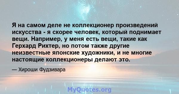 Я на самом деле не коллекционер произведений искусства - я скорее человек, который поднимает вещи. Например, у меня есть вещи, такие как Герхард Рихтер, но потом также другие неизвестные японские художники, и не многие