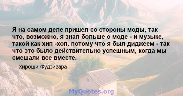 Я на самом деле пришел со стороны моды, так что, возможно, я знал больше о моде - и музыке, такой как хип -хоп, потому что я был диджеем - так что это было действительно успешным, когда мы смешали все вместе.