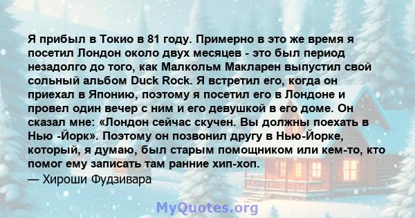 Я прибыл в Токио в 81 году. Примерно в это же время я посетил Лондон около двух месяцев - это был период незадолго до того, как Малкольм Макларен выпустил свой сольный альбом Duck Rock. Я встретил его, когда он приехал