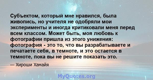 Субъектом, который мне нравился, была живопись, но учителя не одобряли мои эксперименты и иногда критиковали меня перед всем классом. Может быть, моя любовь к фотографии пришла из этого унижения: фотография - это то,