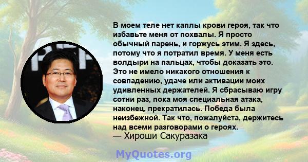 В моем теле нет каплы крови героя, так что избавьте меня от похвалы. Я просто обычный парень, и горжусь этим. Я здесь, потому что я потратил время. У меня есть волдыри на пальцах, чтобы доказать это. Это не имело