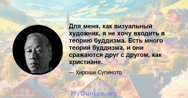 Для меня, как визуальный художник, я не хочу входить в теорию буддизма. Есть много теорий буддизма, и они сражаются друг с другом, как христиане.