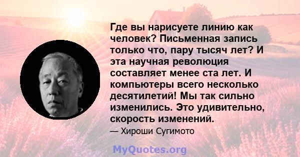 Где вы нарисуете линию как человек? Письменная запись только что, пару тысяч лет? И эта научная революция составляет менее ста лет. И компьютеры всего несколько десятилетий! Мы так сильно изменились. Это удивительно,