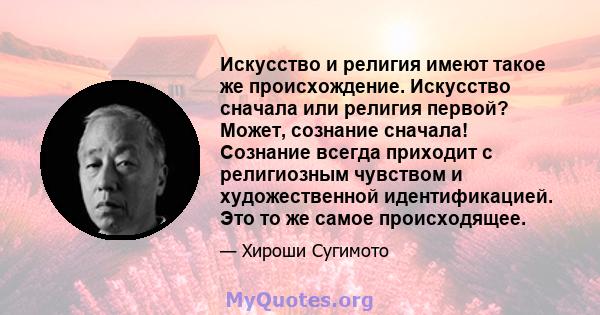 Искусство и религия имеют такое же происхождение. Искусство сначала или религия первой? Может, сознание сначала! Сознание всегда приходит с религиозным чувством и художественной идентификацией. Это то же самое