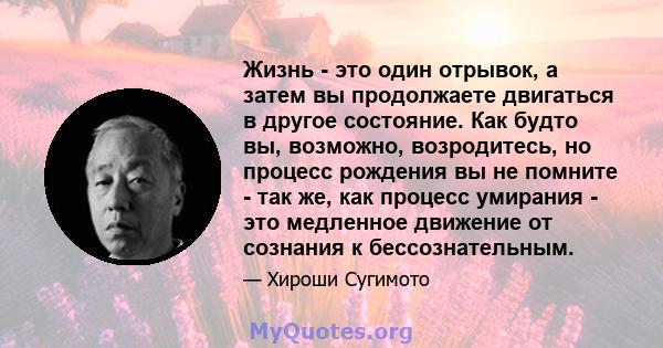 Жизнь - это один отрывок, а затем вы продолжаете двигаться в другое состояние. Как будто вы, возможно, возродитесь, но процесс рождения вы не помните - так же, как процесс умирания - это медленное движение от сознания к 