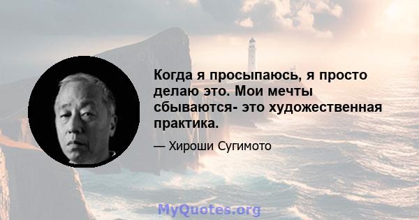 Когда я просыпаюсь, я просто делаю это. Мои мечты сбываются- это художественная практика.