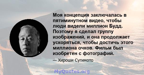 Моя концепция заключалась в пятиминутном видео, чтобы люди видели миллион Будд. Поэтому я сделал группу изображений, и она продолжает ускоряться, чтобы достичь этого миллиона очков. Фильм был изобретен с фотографий.