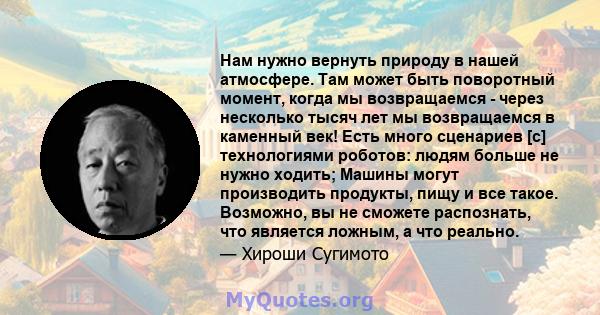 Нам нужно вернуть природу в нашей атмосфере. Там может быть поворотный момент, когда мы возвращаемся - через несколько тысяч лет мы возвращаемся в каменный век! Есть много сценариев [с] технологиями роботов: людям