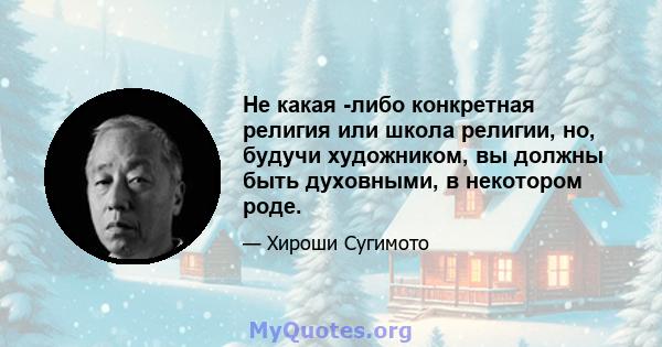 Не какая -либо конкретная религия или школа религии, но, будучи художником, вы должны быть духовными, в некотором роде.