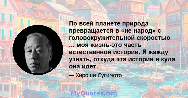 По всей планете природа превращается в «не народ» с головокружительной скоростью ... моя жизнь-это часть естественной истории. Я жажду узнать, откуда эта история и куда она идет.