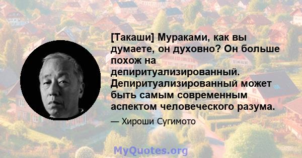 [Такаши] Мураками, как вы думаете, он духовно? Он больше похож на депиритуализированный. Депиритуализированный может быть самым современным аспектом человеческого разума.