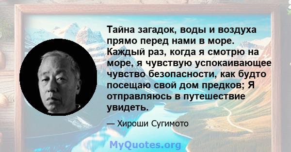 Тайна загадок, воды и воздуха прямо перед нами в море. Каждый раз, когда я смотрю на море, я чувствую успокаивающее чувство безопасности, как будто посещаю свой дом предков; Я отправляюсь в путешествие увидеть.