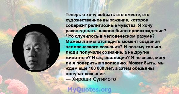 Теперь я хочу собрать это вместе, это художественное выражение, которое содержит религиозные чувства. Я хочу расследовать: каково было происхождение? Что случилось в человеческом разуме? Можем ли мы отследить момент