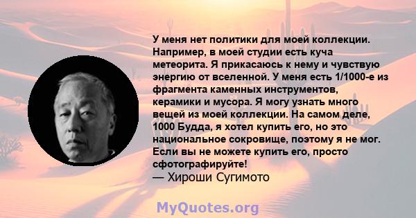 У меня нет политики для моей коллекции. Например, в моей студии есть куча метеорита. Я прикасаюсь к нему и чувствую энергию от вселенной. У меня есть 1/1000-е из фрагмента каменных инструментов, керамики и мусора. Я