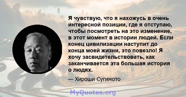 Я чувствую, что я нахожусь в очень интересной позиции, где я отступаю, чтобы посмотреть на это изменение, в этот момент в истории людей. Если конец цивилизации наступит до конца моей жизни, это повезло! Я хочу