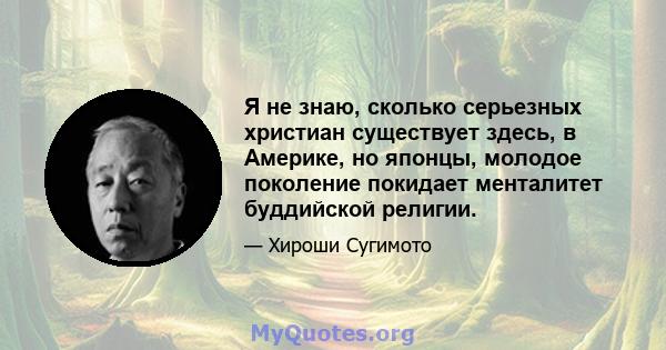 Я не знаю, сколько серьезных христиан существует здесь, в Америке, но японцы, молодое поколение покидает менталитет буддийской религии.