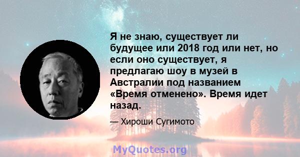 Я не знаю, существует ли будущее или 2018 год или нет, но если оно существует, я предлагаю шоу в музей в Австралии под названием «Время отменено». Время идет назад.