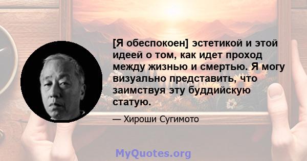 [Я обеспокоен] эстетикой и этой идеей о том, как идет проход между жизнью и смертью. Я могу визуально представить, что заимствуя эту буддийскую статую.