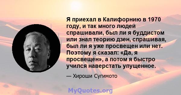 Я приехал в Калифорнию в 1970 году, и так много людей спрашивали, был ли я буддистом или знал теорию дзен, спрашивая, был ли я уже просвещен или нет. Поэтому я сказал: «Да, я просвещен», а потом я быстро учился