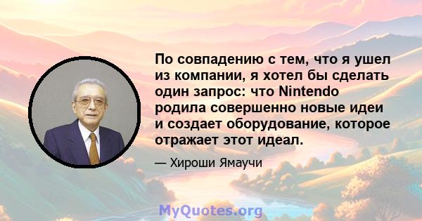 По совпадению с тем, что я ушел из компании, я хотел бы сделать один запрос: что Nintendo родила совершенно новые идеи и создает оборудование, которое отражает этот идеал.