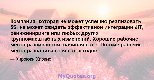 Компания, которая не может успешно реализовать 5S, не может ожидать эффективной интеграции JIT, реинжиниринга или любых других крупномасштабных изменений. Хорошие рабочие места развиваются, начиная с 5 с. Плохие рабочие 