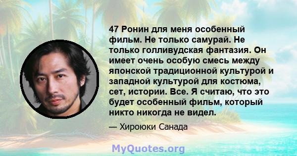 47 Ронин для меня особенный фильм. Не только самурай. Не только голливудская фантазия. Он имеет очень особую смесь между японской традиционной культурой и западной культурой для костюма, сет, истории. Все. Я считаю, что 