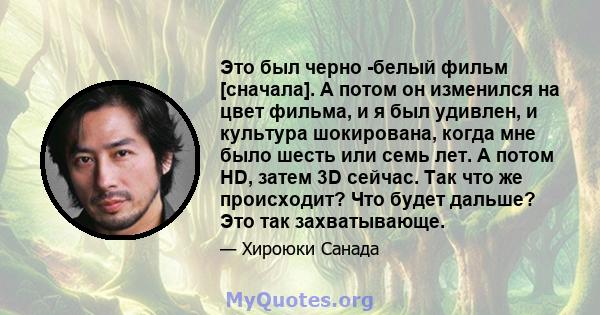 Это был черно -белый фильм [сначала]. А потом он изменился на цвет фильма, и я был удивлен, и культура шокирована, когда мне было шесть или семь лет. А потом HD, затем 3D сейчас. Так что же происходит? Что будет дальше? 