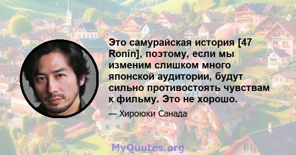 Это самурайская история [47 Ronin], поэтому, если мы изменим слишком много японской аудитории, будут сильно противостоять чувствам к фильму. Это не хорошо.