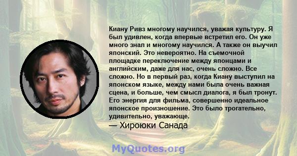 Киану Ривз многому научился, уважая культуру. Я был удивлен, когда впервые встретил его. Он уже много знал и многому научился. А также он выучил японский. Это невероятно. На съемочной площадке переключение между